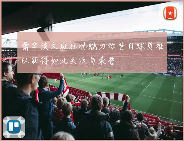 萧华谈文班独特魅力称昔日球员难以获得如此关注与荣誉