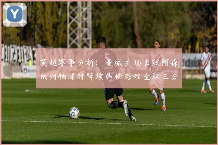 英超赛事分析：曼城主场击败阿森纳利物浦对阵埃弗顿恐难全取三分