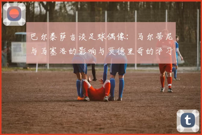巴尔泰萨吉谈足球偶像：马尔蒂尼与马塞洛的影响与莫德里奇的学习价值
