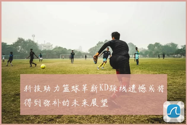 科技助力篮球革新KD踩线遗憾或将得到弥补的未来展望