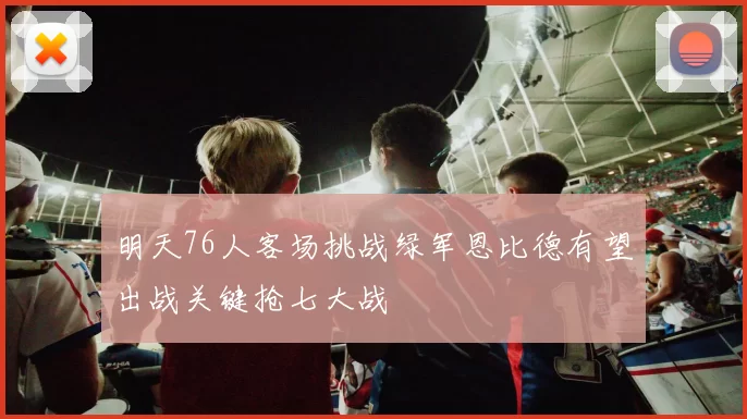 明天76人客场挑战绿军恩比德有望出战关键抢七大战