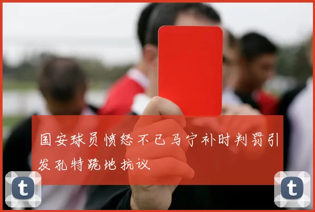 国安球员愤怒不已马宁补时判罚引发孔特跪地抗议