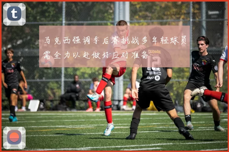 马克西强调季后赛挑战多年轻球员需全力以赴做好应对准备