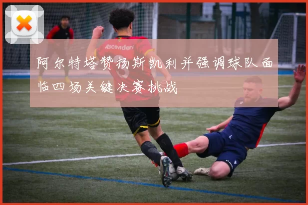 阿尔特塔赞扬斯凯利并强调球队面临四场关键决赛挑战