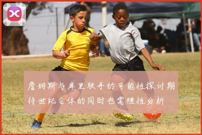 詹姆斯与库里联手的可能性探讨期待世纪合体的同时也需理性分析