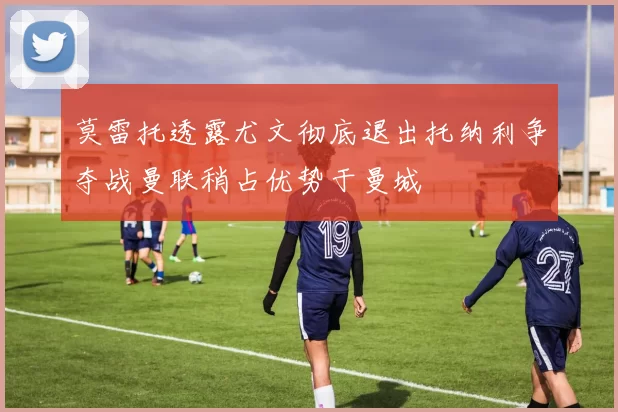 莫雷托透露尤文彻底退出托纳利争夺战曼联稍占优势于曼城