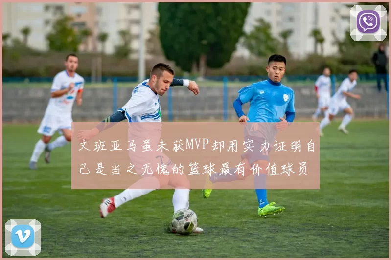 文班亚马虽未获MVP却用实力证明自己是当之无愧的篮球最有价值球员