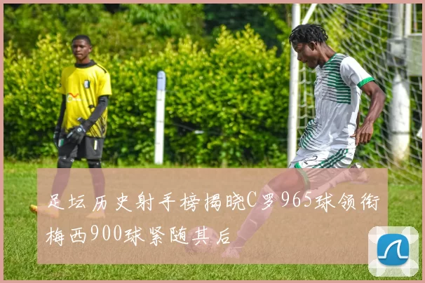 足坛历史射手榜揭晓C罗965球领衔梅西900球紧随其后