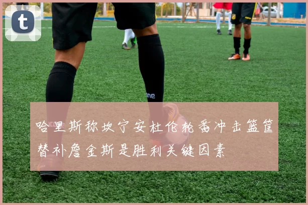 哈里斯称坎宁安杜伦轮番冲击篮筐替补詹金斯是胜利关键因素