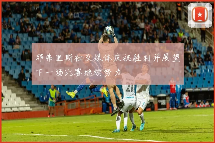 邓弗里斯社交媒体庆祝胜利并展望下一场比赛继续努力