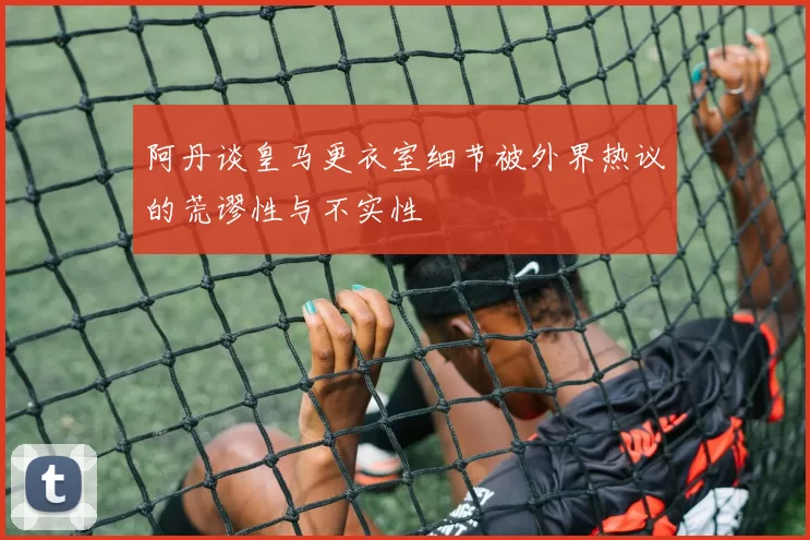 阿丹谈皇马更衣室细节被外界热议的荒谬性与不实性